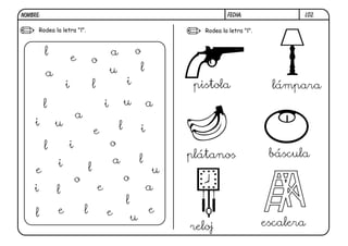 L02.FECHA:NOMBRE:
Rodea la letra "l". Rodea la letra "l".
l
l
l
l
l
l
l
l
l
l
ll
a
a
a
a
a
a
e e e
e
e
e
e
i
i
i
i
i
i
i
i
o
o
o
o
o
u
u
u
u
u
pistola lámpara
plátanos báscula
reloj escalera
 