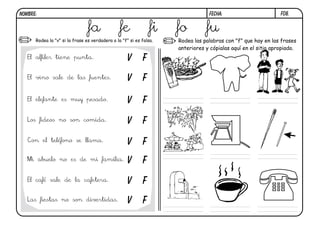 F08.FECHA:NOMBRE:
Rodea la "v" si la frase es verdadera o la "f" si es falsa. Rodea las palabras con "f" que hay en las frases
anteriores y cópialas aquí en el sitio apropiado.
El alfiler tiene punta.
El vino sale de las fuentes.
El elefante es muy pesado.
Los fideos no son comida.
Con el teléfono se llama.
Mi abuelo no es de mi familia.
El café sale de la cafetera.
Las fiestas no son divertidas.
V F
V F
V F
V F
V F
V F
V F
V F
fa fe fi fo fu
 