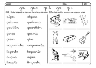 G03.FECHA:NOMBRE:
Rodea las palabras bien escritas y tacha las malas. Copia aquí los nombres que rodeaste antes.
ga gue gui go gu
algas alguas
gitarra guitarra
gavilán guavilán
gerra guerra
guiso giso
vaguoneta vaguoneta
lagarto laguarto
augua agua
lingote linguote
 