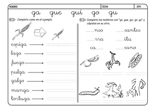 G04.FECHA:NOMBRE:
Completa como en el ejemplo. Completa los nombres con "ga, gue, gui, go, gu" y
cópialos en su sitio.
ga gue gui go gu
espiga espiguita
lago
fuego
pulga
galgo
manga
tortuga
nso santes
rra ita
ca sano
 