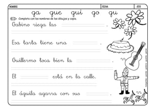G09.FECHA:NOMBRE:
Completa con los nombres de los dibujos y copia.
ga gue gui go gu
margaritas-guinda-guitarra-guardia-garras
Gabino riega las .
Esa tarta tiene una .
Guillermo toca bien la .
El está en la calle.
El águila agarra con sus .
rr
rr
 