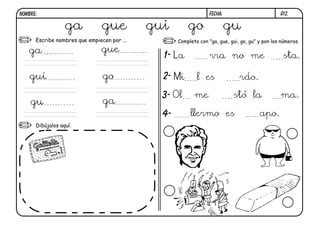 G12.FECHA:NOMBRE:
Escribe nombres que empiecen por ...
Dibújalos aquí.
Completa con "ga, gue, gui, go, gu" y pon los números.
1-
2-
3-
4-
ga gue gui go gu
galleta gue
gui go
gu ga
La rra no me sta.
Mi l es rdo.
Ol me stó la ma.
llermo es apo.
 