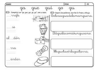 G13.FECHA:NOMBRE:
Completa con "ga, gue, gui, go, gu", une y copia. Separa las palabras, escribe la frase y dibuja.
ga gue gui go gu
rrafa
so
al dón
rra
ardar
Goteaaguadelamanguera.
Eláguilacomióungusano.
Megustaoírlaguitarra.
 