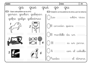 G14.FECHA:NOMBRE:
Copia cada palabra en su sitio. Completa con las palabras de antes y pon los números.
1
2
3
4
5 6
ga gue gui go gu
ganar gastar galopar
golpe galgo golosinas
Las están ricas.
El corredor quiere .
El martillo da un .
El es un perro.
A con el caballo.
Puedes el dinero.
 