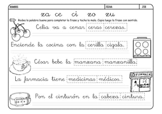 Z08.FECHA:NOMBRE:
Rodea la palabra buena para completar la frase y tacha la mala. Copia luego la frase con sentido.
za ce ci zo zu
Celia va a cenar ceras cerezas.
Enciende la cocina con la cerilla cigala.
César bebe la manzana manzanilla.
La farmacia tiene medicinas médicos.
Pon el cinturón en la cabeza cintura.
 