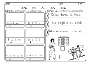 Ordena las letras, escribe el nombre y dibuja. Lee, copia y escribe los números en sus sitios.
1
2
3
Z17.
za ce ci zo zu
c i l o e
c r
z o r i
l u z a
a t
c a r a e
a
e v c o i n
v
César lava la loza.
Ese edificio es azul.
Mamá cocina panceta.
FECHA:NOMBRE:
a z t i
 