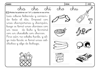 ch05.FECHA:NOMBRE:
Rodea las palabras con "ch" y cópialas en sus sitios.
Luis estuvo bebiendo y comien-
do todo el día. Empezó con
unos champiñones y champán,
luego se tomó unos chorizos con
un vaso de leche y terminó
con un chocolate con churros.
Pero aún no estaba harto, y al-
go más tarde se tomó unas sal-
chichas y algo de lechuga.
cha che chi cho chu
 