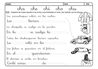 ch06.FECHA:NOMBRE:
Completa las frases leyendo lo de arriba y escribiéndolas al revés. Une también con los dibujos.
Los parachoques están en los coches.
La chaqueta se cuelga en la percha.
Todos los chubasqueros tienen capucha.
Las fichas se guardan en el fichero.
El chorizo se corta en lonchas.
cha che chi cho chu
Los tienen .
En la se cuelga la .
La está en los .
En el guardamos .
Corté unas de .
 