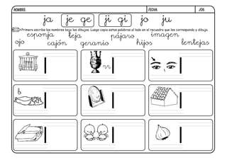 j06.FECHA:NOMBRE:
Primero escribe los nombres bajo los dibujos. Luego copia estas palabras al lado en el recuadro que les corresponda y dibuja.
b
ja je ge ji gi jo ju
ojo
esponja
cajón
teja
geranio
pájaro
hijos
imagen
lentejas
rr
 