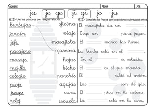 j08.FECHA:NOMBRE:
Completa las frases con las palabras subrayadas antes.Une las palabras que tengan relación.
ja je ge ji gi jo ju
burbujas
jardín
jefe
pasajero
masaje
mejilla
colegio
piojo
juego
reloj escuela
cara
agujas
parchís
bicho
hojas
gaseosa
masajista
viaje
oficina El masajista da un .
Coge un para jugar.
El marca las horas.
La hierba está en el .
En el se estudia.
El es el que manda.
El subió al avión.
Las son de gas.
El pica en la cabeza.
La está en la cara.
 