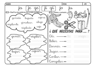 j09.FECHA:NOMBRE:
Piensa y contesta:Clasifica las palabras de la nube en familias.
Qué necesitas para ..... ?
ja je ge ji gi jo ju
gemido bajada cojera
vigilante
gimotear abajo
vigilado
cojo
gemir vigilar
bajar cojear
¿
Oír
Beber
Dormir
Jugar
Cortar
Congelar
la oreja
 