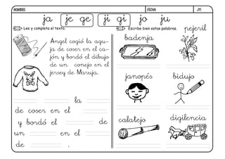 j11.FECHA:NOMBRE:
Lee y completa el texto. Escribe bien estas palabras.
Ángel cogió la agu-
ja de coser en el ca-
jón y bordó el dibujo
de un conejo en el
jersey de Maruja.
ja je ge ji gi jo ju
la
de coser en el
y bordó el de
un en el
de .
badenja
pejeril
janopés bidujo
calatejo digilencia
 