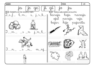 j12.FECHA:NOMBRE:
Completa con las vocales y copia. Coloca cada nombre en su sitio.
ja je ge ji gi jo ju
J s f t m s j r b .
J m s n j n t .
J n s n m nj .
baraja hoja navaja
ojal pareja reja
bajar hijo pajarita
 