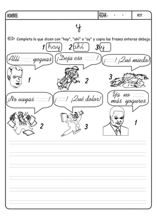 y07.FECHa : - -NOMBRE:
Completa lo que dicen con "hay", "ahí" o "ay" y copia las frases enteras debajo.
¡Deja eso !
¡No vayas ! ¡ ! ¡Qué dolor!
¡ ! ¡Qué miedo!Allí yeguas
Ya no
más yogures
y
hay ahí ay
1
1
2
2
3
3
1 2 3
 
