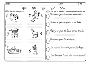 y08.FECHA:NOMBRE:
Escribe los nombres. Lee, pon los números y escribe los nombres otra vez.
Persona gue sirve en una casa.
Animal gue se parece al lobo.
Agujero gue se hace en el suelo.
Se toma por la mañana.
Lo usa el herrero para trabajar.
Los bueyes tiran del carro con él.
1 2
3 4
5
6
ya ye yi yo yu
yugo-hoyo-yunque-coyote-desayuno-mayordomo
h
 