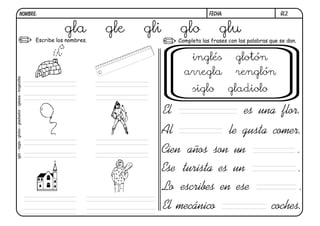 gl2.FECHA:NOMBRE:
Completa las frases con las palabras que se dan.Escribe los nombres.
Al le gusta comer.
Cien años son un .
El es una flor.
Ese turista es un .
Lo escribes en ese .
El mecánico coches.
gla gle gli glo glu
iglú-regla-globo-gladiador-iglesia-troglodita
inglés glotón
arregla renglón
siglo gladiolo
 