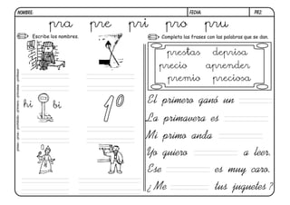 pr2.FECHA:NOMBRE:
Completa las frases con las palabras que se dan.Escribe los nombres.
La primavera es
Mi primo anda
El primero ganó un
Yo guiero a leer.
Ese es muy caro.
¿ Me tus juguetes ?
hi bi
pra pre pri pro pru
preso-proa-prohibido-primero-princesa-profesor
prestas deprisa
precio aprender
premio preciosa
 