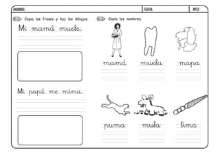 M03.FECHA:NOMBRE:
Copia las frases y haz los dibujos. Copia los nombres.
Mi mamá muele.
Mi papá me mima.
mamá muela mapa
puma mula lima
 