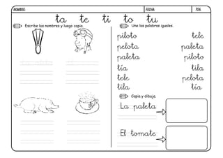 Escribe los nombres y luego copia. Une las palabras iguales.
Copia y dibuja.
T06.
ta te ti to tu
La aleta El
piloto
pelota
paleta
tía
tele
tila
tele
paleta
piloto
tila
pelota
tía
La paleta
El tomate
FECHA:NOMBRE:
 