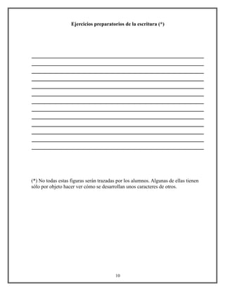 Ejercicios preparatorios de la escritura (*)
____________________________________________________
____________________________________________________
____________________________________________________
____________________________________________________
____________________________________________________
____________________________________________________
____________________________________________________
____________________________________________________
____________________________________________________
____________________________________________________
____________________________________________________
____________________________________________________
____________________________________________________
(*) No todas estas figuras serán trazadas por los alumnos. Algunas de ellas tienen
sólo por objeto hacer ver cómo se desarrollan unos caracteres de otros.
10
 