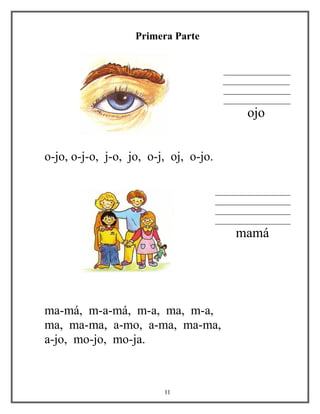 Primera Parte
________________
________________
________________
________________
ojo
o-jo, o-j-o, j-o, jo, o-j, oj, o-jo.
__________________
__________________
__________________
__________________
mamá
ma-má, m-a-má, m-a, ma, m-a,
ma, ma-ma, a-mo, a-ma, ma-ma,
a-jo, mo-jo, mo-ja.
11
 