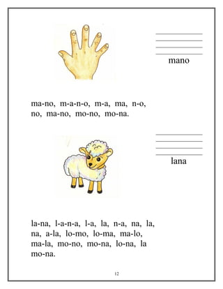 ________________
________________
________________
________________
mano
ma-no, m-a-n-o, m-a, ma, n-o,
no, ma-no, mo-no, mo-na.
________________
________________
________________
________________
lana
la-na, l-a-n-a, l-a, la, n-a, na, la,
na, a-la, lo-mo, lo-ma, ma-lo,
ma-la, mo-no, mo-na, lo-na, la
mo-na.
12
 