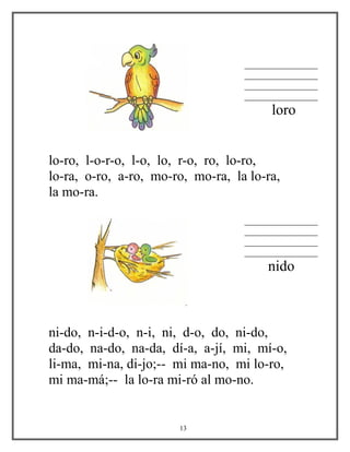 ________________
________________
________________
________________
loro
lo-ro, l-o-r-o, l-o, lo, r-o, ro, lo-ro,
lo-ra, o-ro, a-ro, mo-ro, mo-ra, la lo-ra,
la mo-ra.
________________
________________
________________
________________
nido
ni-do, n-i-d-o, n-i, ni, d-o, do, ni-do,
da-do, na-do, na-da, dí-a, a-jí, mi, mí-o,
li-ma, mi-na, di-jo;-- mi ma-no, mi lo-ro,
mi ma-má;-- la lo-ra mi-ró al mo-no.
13
 