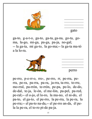 ________________
________________
________________
________________
gato
ga-to, g-a-t-o, ga-to, ga-ta, ga-na, go-ta, go-
ma, la-go, mi-ga, pa-ga, pa-ja, no-gal;
-- la ga-ta, mi ga-to, la go-ma;-- la ga-ta ma-tó
a la lo-ra.
__________________
__________________
__________________
__________________
perro
pe-rro, p-e-rr-o, rro-, pe-rro, rr, pe-rra, pe-
rra, pe-ra, pa-rra, pa-ra, ja-rra, ta-rro, to-rre,
mo-rral, pa-rrón, te-rrón, pe-pa, pe-lo, de-do,
de-dal, te-ja, le-ón, el me-lón, pa-pel, pa-red,
pe-ral;-- el o-jo, el lo-ro, la ma-no, el ni-do, el
pa-to, el ga-to, el pe-rro, la pe-rra, la pe-ra, la
pe-rra;-- el pa-to na-da,-- el pe-rro an-da, él pe-
la la pe-ra, el to-ro pi-de pa-ja.
15
 
