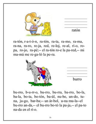 __________________
__________________
__________________
__________________
ratón
ra-tón, r-a-t-ó-n, ra-tón, ra-ta, ra-mo, ra-ma,
ra-na, ra-ro, re-ja, red, re-loj, re-al, rí-o, ro-
pa, ro-jo, ra-pé;-- el ra-tón ro-e la pa-red,-- mi
ma-má me re-ga-ló la pe-ra.
________________
________________
________________
________________
burro
bu-rro, b-u-rr-o, bu-rro, bu-rra, ba-rro, bo-la,
ba-la, bo-ta, bo-tón, ba-úl, nu-be, un-do, tu-
na, ju-go, bar-ba;-- un ár-bol, u-na mu-la--el
bu-rro an-da,-- el bu-rro bo-tó la pa-ja,-- el pa-to
na-da en el rí-o.
16
 