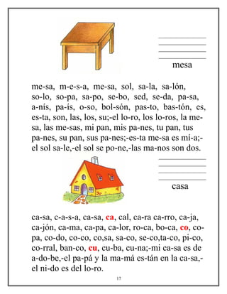 ________________
________________
________________
________________
mesa
me-sa, m-e-s-a, me-sa, sol, sa-la, sa-lón,
so-lo, so-pa, sa-po, se-bo, sed, se-da, pa-sa,
a-nís, pa-ís, o-so, bol-són, pas-to, bas-tón, es,
es-ta, son, las, los, su;-el lo-ro, los lo-ros, la me-
sa, las me-sas, mi pan, mis pa-nes, tu pan, tus
pa-nes, su pan, sus pa-nes;-es-ta me-sa es mí-a;-
el sol sa-le,-el sol se po-ne,-las ma-nos son dos.
________________
________________
________________
________________
casa
ca-sa, c-a-s-a, ca-sa, ca, cal, ca-ra ca-rro, ca-ja,
ca-jón, ca-ma, ca-pa, ca-lor, ro-ca, bo-ca, co, co-
pa, co-do, co-co, co,sa, sa-co, se-co,ta-co, pi-co,
co-rral, ban-co, cu, cu-ba, cu-na;-mi ca-sa es de
a-do-be,-el pa-pá y la ma-má es-tán en la ca-sa,-
el ni-do es del lo-ro.
17
 