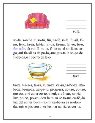 ________________
________________
________________
________________
sofá
so-fá, s-o-f-á, f, so-fá, fin, ca-fé, ri-fa, fu-sil, fi-
no, fi-jo, fa-ja, fal-ta, fal-da, fa-ma, fal-so, fe-o,
for-món, fa-rol,fá-bu-la, fi-de-o;-el so-fá es lar-
go,-mi fu-sil es de pa-lo,-me gus-ta la so-pa de
fi-de-os,-el pe-rro es fe-o.
________________
________________
________________
________________
taza
ta-za, t-a-z-a, ta-za, z, ca-za, ca-sa,ca-be-za, ma-
le-za, te-na-za, za-pa-to, pi-za-rra, zo-rro, co-rro,
mo-zo, e-ri-zo, a-zo-te, a-zul, a-zú-car, na-riz,
luz, po-co, po-zo;-con la ta-za se to-ma ca-fé,-la
luz del sol es bo-ni-ta,-mi ca-be-za es re-don-
da,-mis o-jos son a-zu-les,-su na-riz es cor-ta.
18
 
