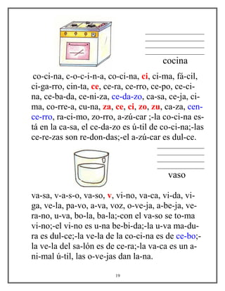 ____________________
____________________
____________________
____________________
cocina
co-ci-na, c-o-c-i-n-a, co-ci-na, ci, ci-ma, fá-cil,
ci-ga-rro, cin-ta, ce, ce-ra, ce-rro, ce-po, ce-ci-
na, ce-ba-da, ce-ni-za, ce-da-zo, ca-sa, ce-ja, ci-
ma, co-rre-a, cu-na, za, ce, ci, zo, zu, ca-za, cen-
ce-rro, ra-ci-mo, zo-rro, a-zú-car ;-la co-ci-na es-
tá en la ca-sa, el ce-da-zo es ú-til de co-ci-na;-las
ce-re-zas son re-don-das;-el a-zú-car es dul-ce.
________________
________________
________________
________________
vaso
va-sa, v-a-s-o, va-so, v, vi-no, va-ca, vi-da, vi-
ga, ve-la, pa-vo, a-va, voz, o-ve-ja, a-be-ja, ve-
ra-no, u-va, bo-la, ba-la;-con el va-so se to-ma
vi-no;-el vi-no es u-na be-bi-da;-la u-va ma-du-
ra es dul-ce;-la ve-la de la co-ci-na es de ce-bo;-
la ve-la del sa-lón es de ce-ra;-la va-ca es un a-
ni-mal ú-til, las o-ve-jas dan la-na.
19
 