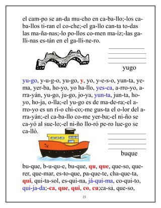 el cam-po se an-da mu-cho en ca-ba-llo;-los ca-
ba-llos ti-ran el co-che;-el ga-llo can-ta to-das
las ma-ña-nas;-lo po-llos co-men ma-íz;-las ga-
lli-nas es-tán en el ga-lli-ne-ro.
_________________
__________________
__________________
__________________
yugo
yu-go, y-u-g-o, yu-go, y, yo, y-e-s-o, yun-ta, ye-
ma, yer-ba, ho-yo, yo ha-llo, yes-ca, a-rro-yo, a-
rra-yán, yu-go, ju-go, jo-ya, yun-ta, jun-ta, ho-
yo, ho-ja, o-lla;-el yu-go es de ma-de-ra;-el a-
rro-yo es un rí-o chi-co;-me gus-ta el o-lor del a-
rra-yán;-el ca-ba-llo co-me yer-ba;-el ni-ño se
ca-yó al sue-lo;-el ni-ño llo-ró pe-ro lue-go se
ca-lló. __________________
__________________
__________________
__________________
buque
bu-que, b-u-qu-e, bu-que, qu, que, que-so, que-
rer, que-mar, es-to-que, pa-que-te, cha-que-ta,
qui, qui-ta-sol, es-qui-na, já-qui-ma, co-qui-to,
qui-ja-da;-ca, que, qui, co, cu;ca-sa, que-so,
23
 