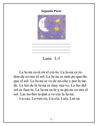 Segunda Parte
_
______________________________
______________________________
______________________________
______________________________
Luna L-l
La lu-na es-tá en el cie-lo. La lu-na es re-
don-da co-mo el sol. La lu-na es más pe-que-ña
que el sol. La lu-na se ve de no-che y por la tar-
de. La luz de la lu-na es muy sua-ve. La luz del
sol es fuer-te. La lu-na sa-le y se po-ne co-mo el
sol. Las nu-bes ta-pan a ve-ces la lu-na.
Lu-cas, Lo-ren-zo, Lu-cía, Luis, Lui-sa.
25
 