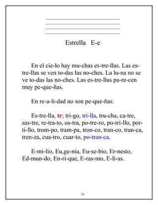 ____________________________________
____________________________________
____________________________________
____________________________________
Estrella E-e
En el cie-lo hay mu-chas es-tre-llas. Las es-
tre-llas se ven to-das las no-ches. La lu-na no se
ve to-das las no-ches. Las es-tre-llas pa-re-cen
muy pe-que-ñas.
En re-a-li-dad no son pe-que-ñas.
Es-tre-lla, tr; tri-go, tri-lla, tru-cha, ca-tre,
sas-tre, re-tra-to, os-tra, po-tre-ro, po-tri-llo, por-
ti-llo, trom-po, tram-pa, tron-co, tran-co, tran-ca,
tren-za, cua-tro, cuar-to, po-tran-ca.
E-mi-lio, Eu,ge-nia, Eu-se-bio, Er-nesto,
Ed-mun-do, En-ri-que, E-ras-mo, E-lí-as.
26
 