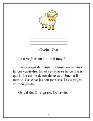 _______________________________
_______________________________
_______________________________
_______________________________
Oveja O-o
La o-ve-ja es un a-ni-mal muy ú-til.
Las o-ve-jas dan la-na. La la-na sir-ve pa-ra
ha-cer ves-ti-dos. En el ve-ra-no se ha-ce la tras-
qui-la. La car-ne de cor-de-ro es un buen a-li-
men-to. Las o-ve-jas son man-sas. Las o-ve-jas
co-men pas-to.
Os-val-do, O-le-ga-rio, Oc-ta-vio.
27
 
