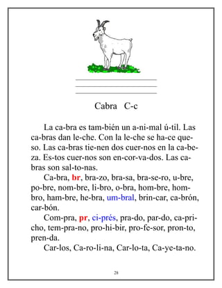 ____________________________
____________________________
____________________________
Cabra C-c
La ca-bra es tam-bién un a-ni-mal ú-til. Las
ca-bras dan le-che. Con la le-che se ha-ce que-
so. Las ca-bras tie-nen dos cuer-nos en la ca-be-
za. Es-tos cuer-nos son en-cor-va-dos. Las ca-
bras son sal-to-nas.
Ca-bra, br, bra-zo, bra-sa, bra-se-ro, u-bre,
po-bre, nom-bre, li-bro, o-bra, hom-bre, hom-
bro, ham-bre, he-bra, um-bral, brin-car, ca-brón,
car-bón.
Com-pra, pr, ci-prés, pra-do, par-do, ca-pri-
cho, tem-pra-no, pro-hi-bir, pro-fe-sor, pron-to,
pren-da.
Car-los, Ca-ro-li-na, Car-lo-ta, Ca-ye-ta-no.
28
 