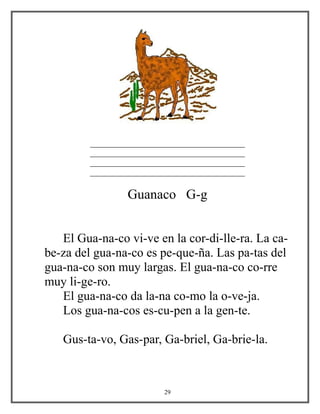 _____________________________________
_____________________________________
_____________________________________
_____________________________________
Guanaco G-g
El Gua-na-co vi-ve en la cor-di-lle-ra. La ca-
be-za del gua-na-co es pe-que-ña. Las pa-tas del
gua-na-co son muy largas. El gua-na-co co-rre
muy li-ge-ro.
El gua-na-co da la-na co-mo la o-ve-ja.
Los gua-na-cos es-cu-pen a la gen-te.
Gus-ta-vo, Gas-par, Ga-briel, Ga-brie-la.
29
 