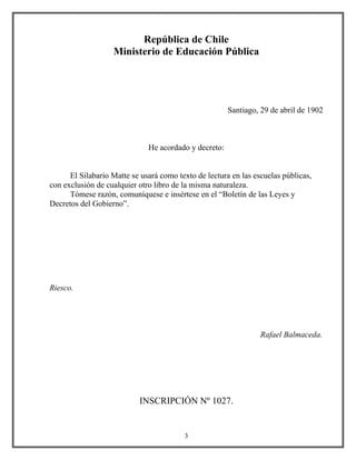 República de Chile
Ministerio de Educación Pública
Santiago, 29 de abril de 1902
He acordado y decreto:
El Silabario Matte se usará como texto de lectura en las escuelas públicas,
con exclusión de cualquier otro libro de la misma naturaleza.
Tómese razón, comuníquese e insértese en el “Boletín de las Leyes y
Decretos del Gobierno”.
Riesco.
Rafael Balmaceda.
INSCRIPCIÓN Nº 1027.
3
 