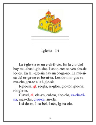______________________________
______________________________
______________________________
______________________________
Iglesia I-i
La i-gle-sia es un e-di-fi-cio. En la ciu-dad
hay mu-chas i-gle-sias. Las to-rres se ven des-de
le-jos. En la i-gle-sia hay un ór-ga-no. La mú-si-
ca del ór-ga-no es bo-ni-ta. Los do-min-gos va
mu-cha gen-te a la i-gle-sia.
I-gle-sia, gl, re-gla, re-glón, glo-tón glo-ria,
rin gle-te.
Clavel, cl, cla-vo, cal-vo, cho-clo, es-cla-vi-
na, mez-clar, clue-ca, an-cla.
I-si-do-ro, I-sa-bel, I-nés, Ig-na-cio.
30
 
