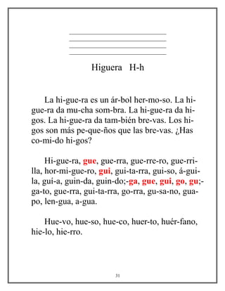 _________________________________
_________________________________
_________________________________
_________________________________
Higuera H-h
La hi-gue-ra es un ár-bol her-mo-so. La hi-
gue-ra da mu-cha som-bra. La hi-gue-ra da hi-
gos. La hi-gue-ra da tam-bién bre-vas. Los hi-
gos son más pe-que-ños que las bre-vas. ¿Has
co-mi-do hi-gos?
Hi-gue-ra, gue, gue-rra, gue-rre-ro, gue-rri-
lla, hor-mi-gue-ro, gui, gui-ta-rra, gui-so, á-gui-
la, guí-a, guin-da, guin-do;-ga, gue, gui, go, gu;-
ga-to, gue-rra, gui-ta-rra, go-rra, gu-sa-no, gua-
po, len-gua, a-gua.
Hue-vo, hue-so, hue-co, huer-to, huér-fano,
hie-lo, hie-rro.
31
 