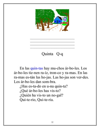 __________________________________
__________________________________
__________________________________
__________________________________
Quinta Q-q
En las quin-tas hay mu-chos ár-bo-les. Los
ár-bo-les tie-nen ra-íz, tron-co y ra-mas. En las
ra-mas es-tán las ho-jas. Las ho-jas son ver-des.
Los ár-bo-les dan som-bra.
¿Has es-ta-do en u-na quin-ta?
¿Qué ár-bo-les has vis-to?
¿Quién ha vis-to un no-gal?
Qui-te-rio, Qui-te-ria.
32
 