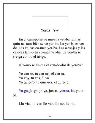 _____________________________
_____________________________
_____________________________
_____________________________
Yerba Y-y
En el cam-po se ve mu-cha yer-ba. En las
quin-tas tam-bién se ve yer-ba. La yer-ba es ver-
de. Las va-cas co-men yer-ba. Las o-ve-jas y las
ca-bras tam-bién co-men yer-ba. La yer-ba se
rie-ga co-mo el tri-go.
¿Có-mo se lla-ma el ven-de-dor de yer-ba?
Yo can-to, tú can-tas, él can-ta.
Yo voy, tú vas, él va.
Yo quie-ro, tú quie-res, él quie-re.
Yu-go, ju-go, jo-ya, jun-ta, yun-ta, ho-yo, o-
jo.
Llu-via, llo-ver, lle-var, llo-rar, lle-no.
34
 
