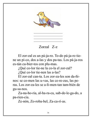 ________________________
________________________
________________________
________________________
Zorzal Z-z
El zor-zal es un pá-ja-ro. To-do pá-ja-ro tie-
ne un pi-co, dos a-las y dos pa-tas. Los pá-ja-ros
es-tán cu-bier-tos con plu-mas.
¿Qué co-lor tie-ne la co-la el zor-zal?
¿Qué co-lor tie-nen las a-las?
El zor-zal can-ta. Los zor-za-les son da-ñi-
nos: se co-men las u-vas, las ce-re-zas, las pe-
ras. Los zor-za-les se a-li-men-tan tam-bién de
gu-sa-nos.
Za-na-ho-ria, al-ha-ra-ca, sub-de-le-ga-do, a
pa-rien-cia.
Ze-nón, Zo-roba-bel, Za-ca-rí-as.
36
 