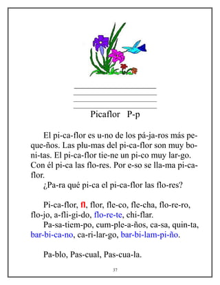 ___________________
_____________________________
_____________________________
_____________________________
Picaflor P-p
El pi-ca-flor es u-no de los pá-ja-ros más pe-
que-ños. Las plu-mas del pi-ca-flor son muy bo-
ni-tas. El pi-ca-flor tie-ne un pi-co muy lar-go.
Con él pi-ca las flo-res. Por e-so se lla-ma pi-ca-
flor.
¿Pa-ra qué pi-ca el pi-ca-flor las flo-res?
Pi-ca-flor, fl, flor, fle-co, fle-cha, flo-re-ro,
flo-jo, a-fli-gi-do, flo-re-te, chi-flar.
Pa-sa-tiem-po, cum-ple-a-ños, ca-sa, quin-ta,
bar-bi-ca-no, ca-ri-lar-go, bar-bi-lam-pi-ño.
Pa-blo, Pas-cual, Pas-cua-la.
37
 