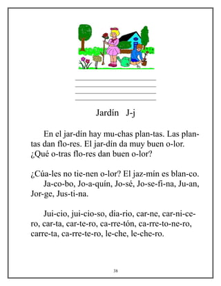 ____________________________
____________________________
____________________________
____________________________
Jardín J-j
En el jar-dín hay mu-chas plan-tas. Las plan-
tas dan flo-res. El jar-dín da muy buen o-lor.
¿Qué o-tras flo-res dan buen o-lor?
¿Cúa-les no tie-nen o-lor? El jaz-mín es blan-co.
Ja-co-bo, Jo-a-quín, Jo-sé, Jo-se-fi-na, Ju-an,
Jor-ge, Jus-ti-na.
Jui-cio, jui-cio-so, dia-rio, car-ne, car-ni-ce-
ro, car-ta, car-te-ro, ca-rre-tón, ca-rre-to-ne-ro,
carre-ta, ca-rre-te-ro, le-che, le-che-ro.
38
 