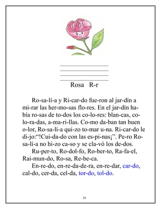 _______________________
_______________________
_______________________
_______________________
Rosa R-r
Ro-sa-lí-a y Ri-car-do fue-ron al jar-dín a
mi-rar las her-mo-sas flo-res. En el jar-dín ha-
bía ro-sas de to-dos los co-lo-res: blan-cas, co-
lo-ra-das, a-ma-ri-llas. Co-mo da-ban tan buen
o-lor, Ro-sa-lí-a qui-zo to-mar u-na. Ri-car-do le
di-jo:“!Cui-da-do con las es-pi-nas¡”. Pe-ro Ro-
sa-lí-a no hi-zo ca-so y se cla-vó los de-dos.
Ru-per-to, Ro-dol-fo, Ro-ber-to, Ra-fa-el,
Rai-mun-do, Ro-sa, Re-be-ca.
En-re-do, en-re-da-de-ra, en-re-dar, car-do,
cal-do, cer-da, cel-da, tor-do, tol-do.
39
 
