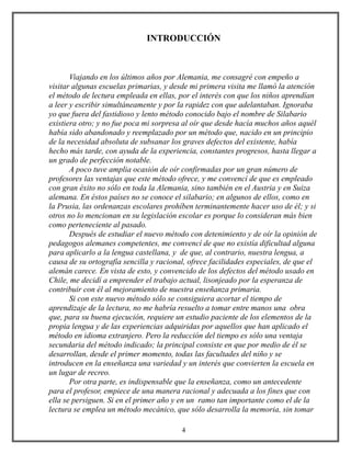INTRODUCCIÓN
Viajando en los últimos años por Alemania, me consagré con empeño a
visitar algunas escuelas primarias, y desde mi primera visita me llamó la atención
el método de lectura empleada en ellas, por el interés con que los niños aprendían
a leer y escribir simultáneamente y por la rapidez con que adelantaban. Ignoraba
yo que fuera del fastidioso y lento método conocido bajo el nombre de Silabario
existiera otro; y no fue poca mi sorpresa al oír que desde hacía muchos años aquél
había sido abandonado y reemplazado por un método que, nacido en un principio
de la necesidad absoluta de subsanar los graves defectos del existente, había
hecho más tarde, con ayuda de la experiencia, constantes progresos, hasta llegar a
un grado de perfección notable.
A poco tuve amplia ocasión de oír confirmadas por un gran número de
profesores las ventajas que este método ofrece, y me convencí de que es empleado
con gran éxito no sólo en toda la Alemania, sino también en el Austria y en Suiza
alemana. En éstos países no se conoce el silabario; en algunos de ellos, como en
la Prusia, las ordenanzas escolares prohíben terminantemente hacer uso de él; y si
otros no lo mencionan en su legislación escolar es porque lo consideran más bien
como perteneciente al pasado.
Después de estudiar el nuevo método con detenimiento y de oír la opinión de
pedagogos alemanes competentes, me convencí de que no existía dificultad alguna
para aplicarlo a la lengua castellana, y de que, al contrario, nuestra lengua, a
causa de su ortografía sencilla y racional, ofrece facilidades especiales, de que el
alemán carece. En vista de esto, y convencido de los defectos del método usado en
Chile, me decidí a emprender el trabajo actual, lisonjeado por la esperanza de
contribuir con él al mejoramiento de nuestra enseñanza primaria.
Si con este nuevo método sólo se consiguiera acortar el tiempo de
aprendizaje de la lectura, no me habría resuelto a tomar entre manos una obra
que, para su buena ejecución, requiere un estudio paciente de los elementos de la
propia lengua y de las experiencias adquiridas por aquellos que han aplicado el
método en idioma extranjero. Pero la reducción del tiempo es sólo una ventaja
secundaria del método indicado; la principal consiste en que por medio de él se
desarrollan, desde el primer momento, todas las facultades del niño y se
introducen en la enseñanza una variedad y un interés que convierten la escuela en
un lugar de recreo.
Por otra parte, es indispensable que la enseñanza, como un antecedente
para el profesor, empiece de una manera racional y adecuada a los fines que con
ella se persiguen. Si en el primer año y en un ramo tan importante como el de la
lectura se emplea un método mecánico, que sólo desarrolla la memoria, sin tomar
4
 