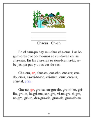 _____________________________
_____________________________
_____________________________
_____________________________
Chacra Ch-ch
En el cam-po hay mu-chas cha-cras. Las le-
gum-bres que co-me-mos se cul-ti-van en las
cha-cras. En las cha-cras se sien-bra ma-íz, ar-
be-jas, pa-pas y otras ver-du-ras.
Cha-cra, cr, char-co, cor-cho, cre-cer, cru-
do, crí-a, es-cri-to-rio, cri-men, cruz, cres-ta,
cris-tal, crin.
Gra-no, gr, gra-sa, en-gru-do, gra-ni-zo, gri-
llo, gru-ta, lá-gri-ma, san-gre, vi-na-gre, ti-gre,
ne-gro, gri-to, des-gra-cia, gran-de, gran-de-za.
40
 