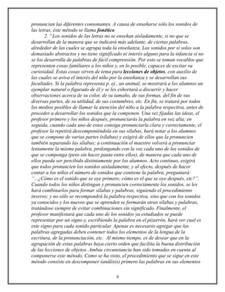 pronuncian las diferentes consonantes. A causa de enseñarse sólo los sonidos de
las letras, éste método se llama fonético.
2. º Los sonidos de las letras no se enseñan aisladamente, si no que se
desarrollan de la manera que se indicará más adelante, de ciertas palabras,
alrededor de las cuales se agrupa toda la enseñanza. Los sonidos por sí solos son
demasiado abstractos y no tiene significado ni interés alguno para la infancia si no
se los desarrolla de palabras de fácil comprensión. Por esto se toman vocablos que
representen cosas familiares a los niños y, en lo posible, capaces de excitar su
curiosidad. Estas cosas sirven de tema para lecciones de objetos, con auxilio de
las cuales se aviva el interés del niño por la enseñanza y se desarrollan sus
facultades. Si la palabra representa p. ej., un animal, se mostrará a los alumnos un
ejemplar natural o figurado de él y se les exhortará a discurrir y hacer
observaciones acerca de su color, de su tamaño, de sus formas, del fin de sus
diversas partes, de su utilidad, de sus costumbres, etc. En fin, se tratará por todos
los medios posibles de llamar la atención del niño a la palabra respectiva, antes de
proceder a desarrollar los sonidos que la componen. Una vez fijadas las ideas, el
profesor primero y los niños después, pronunciarás la palabra en voz alta; en
seguida, cuando cada uno de estos consiga pronunciarla clara y correctamente, el
profesor la repetirá descomponiéndola en sus sílabas, hará notar a los alumnos
que se compone de varias partes (sílabas) y exigirá de ellos que la pronuncien
también separando las sílabas; a continuación el maestro volverá a pronunciar
lentamente la misma palabra, prolongando con la voz cada uno de los sonidos de
que se componga (pero sin hacer pauta entre ellos), de manera que cada uno de
ellos pueda ser percibido distintamente por los alumnos. Acto continuo, exigirá
que todos pronuncien los sonidos aisladamente, y al efecto, después de hacer
contar a los niños el número de sonidos que contiene la palabra, preguntará:
“...¿Cómo es el sonido que se oye primero; cómo es el que se oye después, etc?”.
Cuando todos los niños distingan y pronuncien correctamente los sonidos, se les
hará combinarlos para formar sílabas y palabras, siguiendo el procedimiento
inverso; y no sólo se recompondrá la palabra respectiva, sino que con los sonidos
ya conocidos y los nuevos que se aprenden se formarán otras sílabas y palabras,
tratándose siempre de evitar combinaciones sin significado. Finalmente, el
profesor manifestará que cada uno de los sonidos ya estudiados se puede
representar por un signo y, escribiendo la palabra en el pizarrón, hará ver cual es
este signo para cada sonido particular. Apenas es necesario agregar que las
palabras agregadas deben contener todos los elementos de la lengua de la
escritura, de la pronunciación, etc. Al mismo tiempo, es de desear que en la
agrupación de estas palabras haya cierto orden que facilita la buena distribución
de las lecciones de objetos. Ambas circunstancia han sido tomadas en cuenta al
componerse este método. Como se ha visto, el procedimiento que se sigue en este
método consiste en descomponer (análisis) primero las palabras en sus elementos
6
 